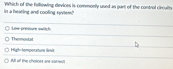 Which of the following devices is commonly used as part of the control circuits
in a heating and cooling system?
Low-pressure switch
Thermostat
High-temperature limit
All of the choices are correct