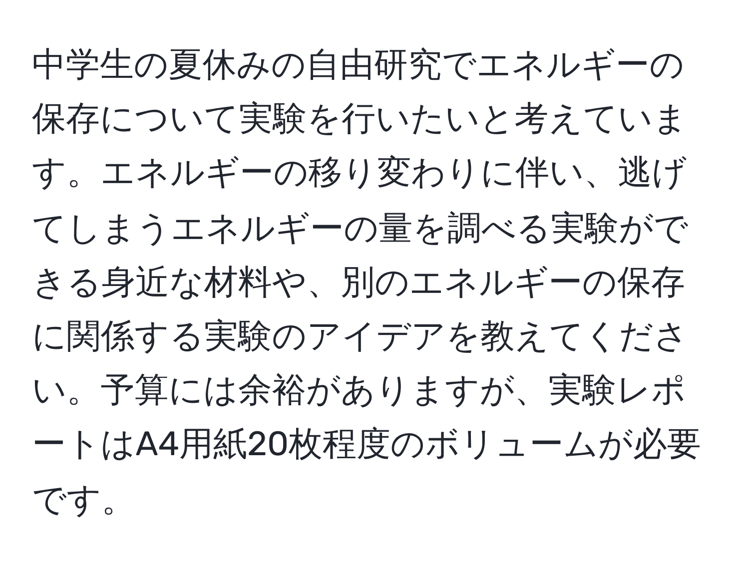 中学生の夏休みの自由研究でエネルギーの保存について実験を行いたいと考えています。エネルギーの移り変わりに伴い、逃げてしまうエネルギーの量を調べる実験ができる身近な材料や、別のエネルギーの保存に関係する実験のアイデアを教えてください。予算には余裕がありますが、実験レポートはA4用紙20枚程度のボリュームが必要です。