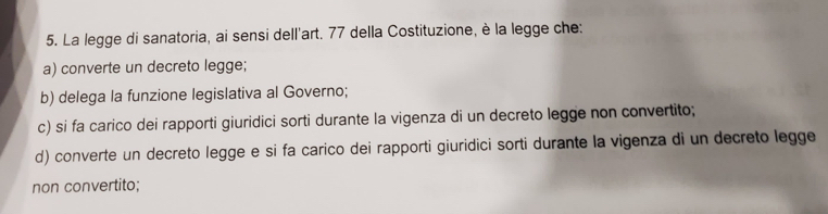 La legge di sanatoria, ai sensi dell'art. 77 della Costituzione, è la legge che:
a) converte un decreto legge;
b) delega la funzione legislativa al Governo;
c) si fa carico dei rapporti giuridici sorti durante la vigenza di un decreto legge non convertito;
d) converte un decreto legge e si fa carico dei rapporti giuridici sorti durante la vigenza di un decreto legge
non convertito;