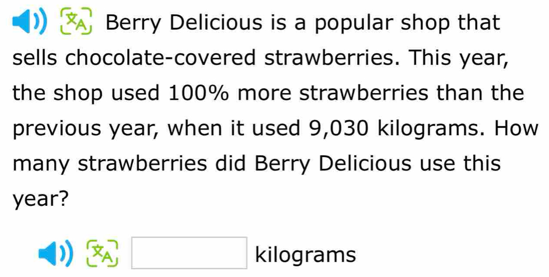 Berry Delicious is a popular shop that 
sells chocolate-covered strawberries. This year, 
the shop used 100% more strawberries than the 
previous year, when it used 9,030 kilograms. How 
many strawberries did Berry Delicious use this
year?
 x_A kilog rams