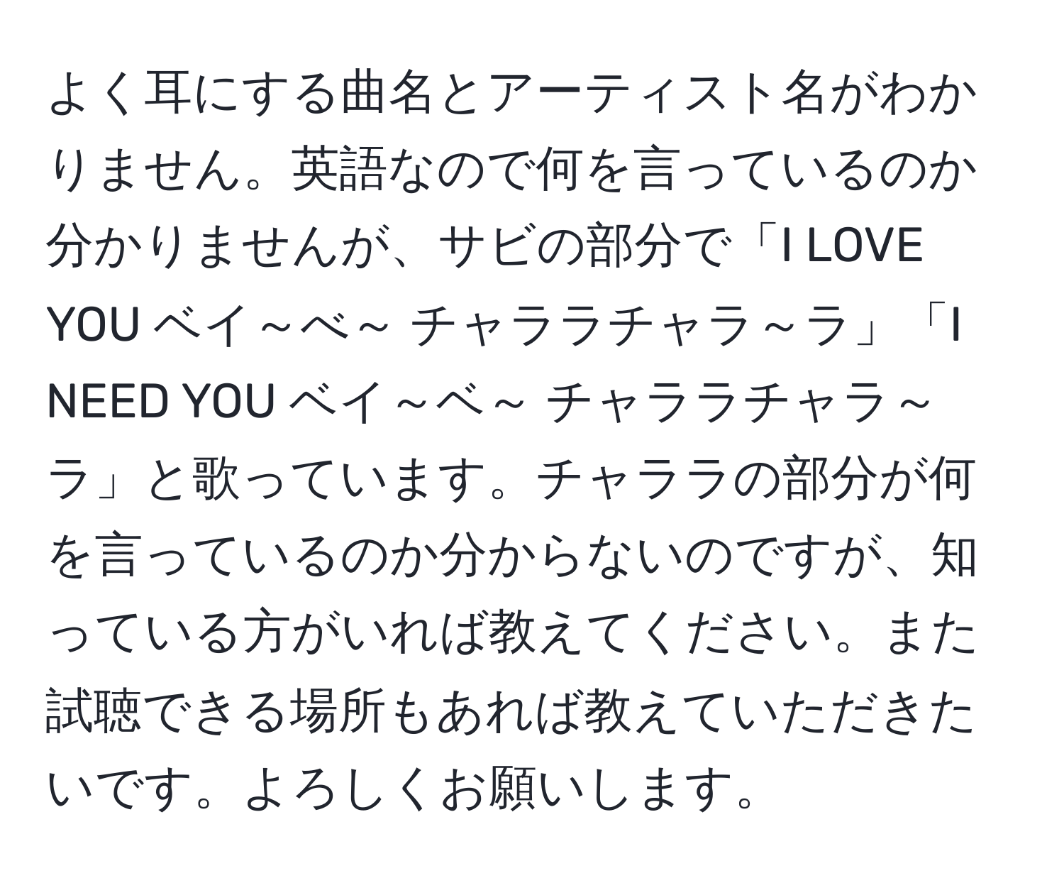 よく耳にする曲名とアーティスト名がわかりません。英語なので何を言っているのか分かりませんが、サビの部分で「I LOVE YOU ベイ～べ～ チャララチャラ～ラ」「I NEED YOU ベイ～ベ～ チャララチャラ～ラ」と歌っています。チャララの部分が何を言っているのか分からないのですが、知っている方がいれば教えてください。また試聴できる場所もあれば教えていただきたいです。よろしくお願いします。