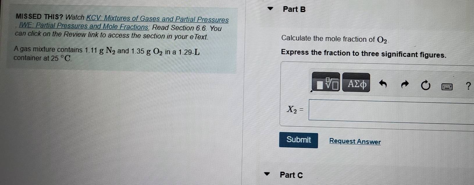 MISSED THIS? Watch KCV: Mixtures of Gases and Partial Pressures 
IWE: Partial Pressures and Mole Fractions; Read Section 6.6. You 
can click on the Review link to access the section in your eText. Calculate the mole fraction of O_2
A gas mixture contains 1.11 g N_2 and 1.35 g O_2 in a 1.29-L Express the fraction to three significant figures. 
container at 25°C.
ΑΣφ ?
X_2
Submit Request Answer 
Part C