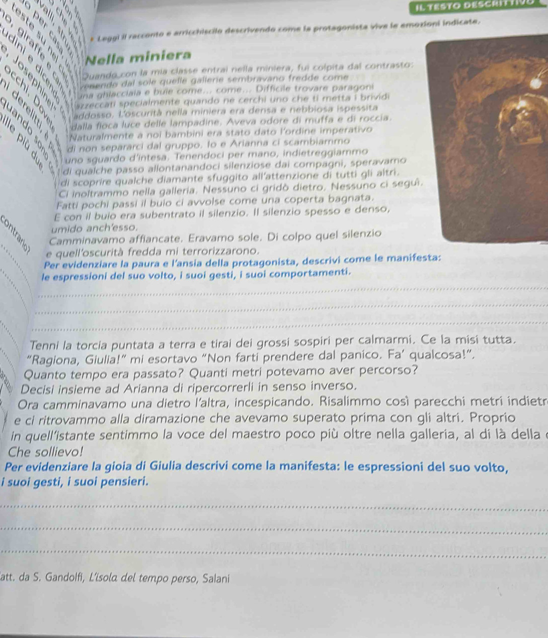 Il TeSto DeSCRITtivo
a22
* Leggi il racconto e arricchiscilo descrivendo come la protagonista vive le emozioni indicate.
       
5   4 Nella miniera
. 
venendo dal sole quelle gallerie sembravano fredde come
a
Quando con la mía classe entral nella miniera, fui colpita dal contrasto:
una ghlacciala e bule come... come... Difficile trovare paragoni
azzeccati specialmente quando ne cerchi uno che ti metta i brividi
a addosso. L'oscurità nella miniera era densa e nebbiosa ispessita
E     ando sonó 'di non separarci dal gruppo. to e Arianna ci scambiammo
dalla floca luce delle lampadine. Aveva odore di muffa e di roccia.
Naturalmente a noi bambini era stato dato l'ordine imperativo
I di qualche passo allontanandoci silenziose dai compagni, speravamo
uno sguardo d’intesa. Tenendoci per mano, indietreggiammo
di scoprire qualche diamante sfuggito all'attenzione di tutti gli altri.
Cl inoltrammo nella galleria. Nessuno ci gridò dietro. Nessuno ci segui.
Fatti pochi passi il buio ci avvolse come una coperta bagnata.
E con il buio era subentrato il silenzio. Il silenzio spesso e denso,
umido anch'esso.
Camminavamo affiancate. Eravamo sole. Di colpo quel silenzio
e quell'oscurità fredda mi terrorizzarono.
Per evidenziare la paura e l'ansia della protagonista, descrivi come le manifesta:
le espressioni del suo volto, i suoi gesti, i suoi comportamenti.
_
_
_
_
_
_
Tenni la torcia puntata a terra e tirai dei grossi sospiri per calmarmi. Ce la misi tutta.
“Ragiona, Giulia!” mi esortavo “Non farti prendere dal panico. Fa’ qualcosa!”.
Quanto tempo era passato? Quanti metri potevamo aver percorso?
Decisi insieme ad Arianna di ripercorrerli in senso inverso.
Ora camminavamo una dietro l'altra, incespicando. Risalimmo così parecchi metri indietr
e ci ritrovammo alla diramazione che avevamo superato prima con gli altri. Proprio
in quell'istante sentimmo la voce del maestro poco più oltre nella galleria, al di là della e
Che sollievo!
Per evidenziare la gioia di Giulia descrivi come la manifesta: le espressioni del suo volto,
i suoi gesti, i suoi pensieri.
_
_
_
latt. da S. Gandolfi, L’isola del tempo perso, Salani