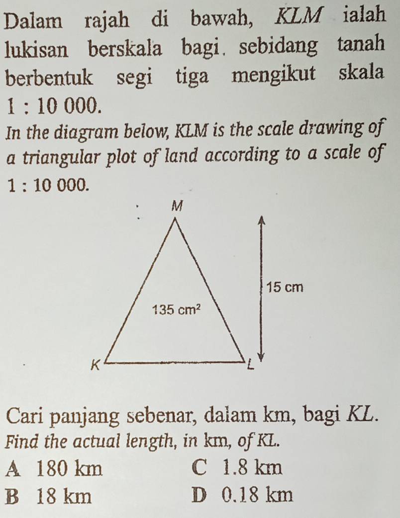 Dalam rajah di bawah, KLM ialah
lukisan berskala bagi sebidang tanah
berbentuk segi tiga mengikut skala
1:10000.
In the diagram below, KLM is the scale drawing of
a triangular plot of land according to a scale of
1:10000.
Cari panjang sebenar, dalam km, bagi KL.
Find the actual length, in km, of KL.
A 180 km C 1.8 km
B 18 km D 0.18 km