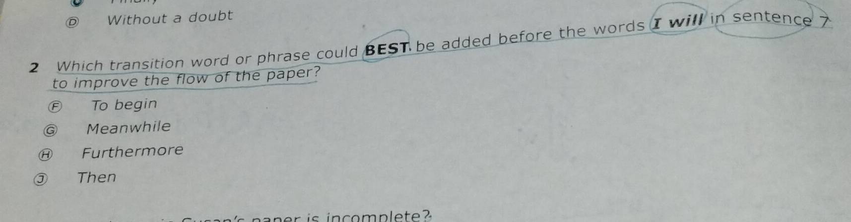 D Without a doubt
2 Which transition word or phrase could BEST be added before the words I will in sentence 7
to improve the flow of the paper?
F To begin
Meanwhile
Ⓗ Furthermore
③ Then
r is in c o m p l e t e ?