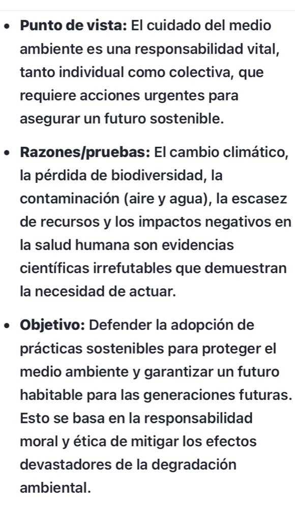 Punto de vista: El cuidado del medio 
ambiente es una responsabilidad vital, 
tanto individual como colectiva, que 
requiere acciones urgentes para 
asegurar un futuro sostenible. 
Razones/pruebas: El cambio climático, 
la pérdida de biodiversidad, la 
contaminación (aire y agua), la escasez 
de recursos y los impactos negativos en 
la salud humana son evidencias 
científicas irrefutables que demuestran 
la necesidad de actuar. 
Objetivo: Defender la adopción de 
prácticas sostenibles para proteger el 
medio ambiente y garantizar un futuro 
habitable para las generaciones futuras. 
Esto se basa en la responsabilidad 
moral y ética de mitigar los efectos 
devastadores de la degradación 
ambiental.