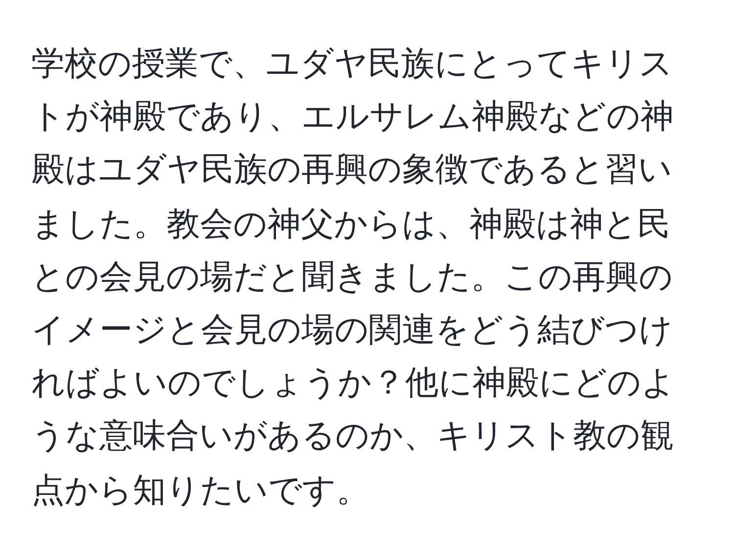 学校の授業で、ユダヤ民族にとってキリストが神殿であり、エルサレム神殿などの神殿はユダヤ民族の再興の象徴であると習いました。教会の神父からは、神殿は神と民との会見の場だと聞きました。この再興のイメージと会見の場の関連をどう結びつければよいのでしょうか？他に神殿にどのような意味合いがあるのか、キリスト教の観点から知りたいです。