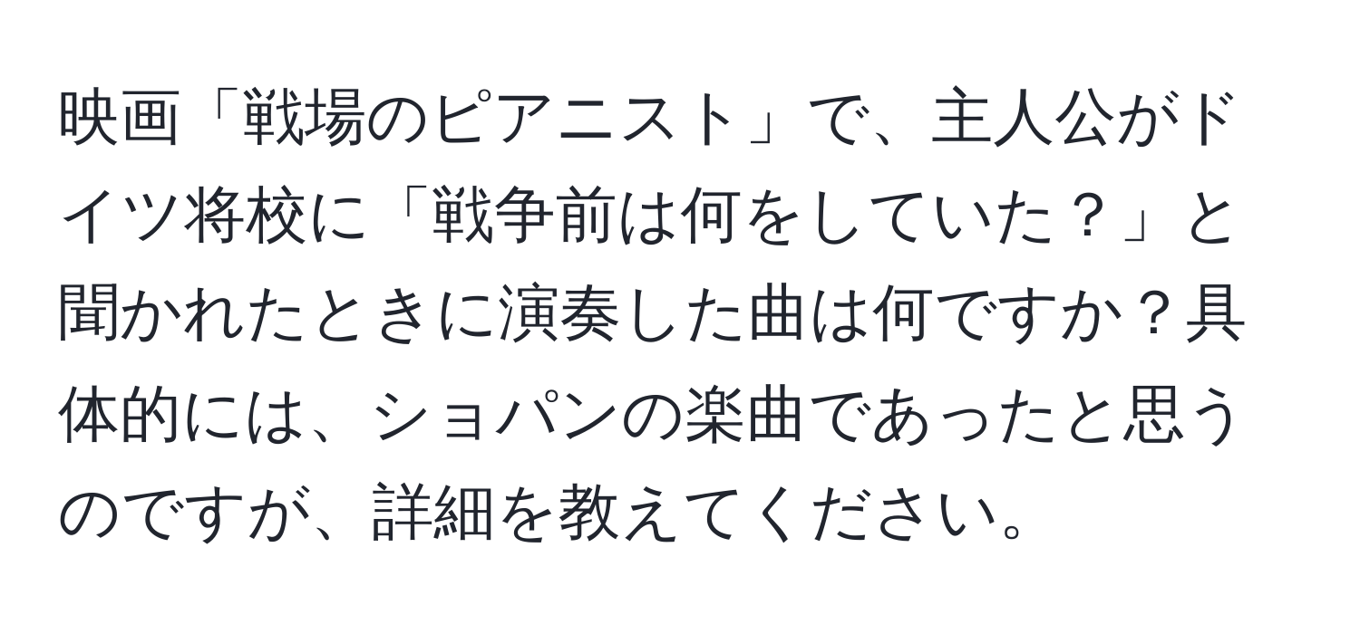 映画「戦場のピアニスト」で、主人公がドイツ将校に「戦争前は何をしていた？」と聞かれたときに演奏した曲は何ですか？具体的には、ショパンの楽曲であったと思うのですが、詳細を教えてください。