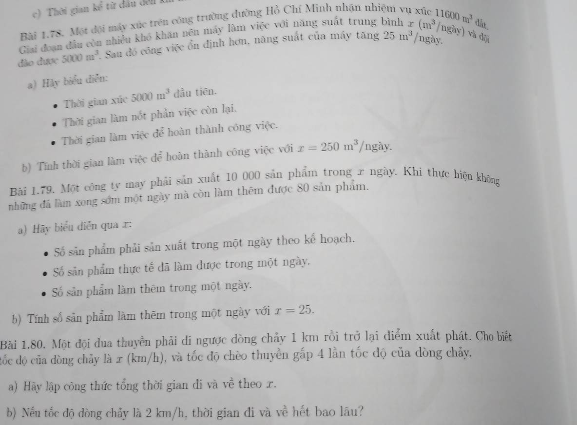 Thời gian kể từ đấu del
Bài 1.78. Một đội máy xúc trên công trường dường Hồ Chí Minh nhận nhiệm vụ xúc
Giai đoạn đầu còn nhiều khó khăn nên máy làm việc với năng suất trung bình 11600m^3 dắt.
/ngày.
dào được 5000m^3 1. Sau đó công việc ổn định hơn, năng suất của máy tăng 25m^3 x(m^3/ngay) và dội
a) Hãy biểu diễn:
Thời gian xúc 5000m^3 đầu tiên.
Thời gian làm nốt phần việc còn lại.
Thời gian làm việc để hoàn thành công việc.
b) Tính thời gian làm việc để hoàn thành công việc với x=250m^3/ngay.
Bài 1.79. Một công ty may phải sản xuất 10 000 sản phẩm trong x ngày. Khi thực hiện không
những đã làm xong sớm một ngày mà còn làm thêm được 80 sản phẩm.
a) Hãy biểu diễn qua r:
Số sản phẩm phải sản xuất trong một ngày theo kế hoạch.
Số sản phẩm thực tế đã làm được trong một ngày.
Số sản phẩm làm thêm trong một ngày.
b) Tính số sản phẩm làm thêm trong một ngày với x=25.
Bài 1.80. Một đội đua thuyền phải đi ngược dòng chảy 1 km rồi trở lại điểm xuất phát. Cho biết
tốc độ của dòng chảy là x (km/h), và tốc độ chèo thuyền gấp 4 lần tốc độ của dòng chảy.
a) Hãy lập công thức tổng thời gian đi và về theo r.
b) Nếu tốc độ dòng chảy là 2 km/h, thời gian đi và về hết bao lâu?