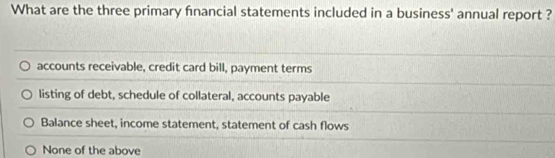 What are the three primary financial statements included in a business' annual report ?
accounts receivable, credit card bill, payment terms
listing of debt, schedule of collateral, accounts payable
Balance sheet, income statement, statement of cash flows
None of the above