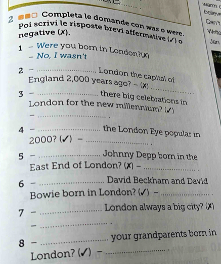 warm 
believe 
Can't 
2 ■□ Completa le domande con was o were Write 
Poi scrivi le risposte brevi affermative √) o Jen 
negative (✗). 
1 - Were you born in London?(x) 
- No, I wasn't 
2 -_ 
London the capital of 
England 2,000 years ago? - (x) 
3 -_ 
_ 
there big celebrations in 
_ 
London for the new millennium? (√) 
4 -_ 
the London Eye popular in
2000?(✔) -_ 
5 -_ 
Johnny Depp born in the 
East End of London? (✗) -_ 
6 -_ 
David Beckham and David 
Bowie born in London? (✓) -_ 
. 
7 - _London always a big city? (✗) 

_ 
8 - _your grandparents born in 
London? (✔) -_