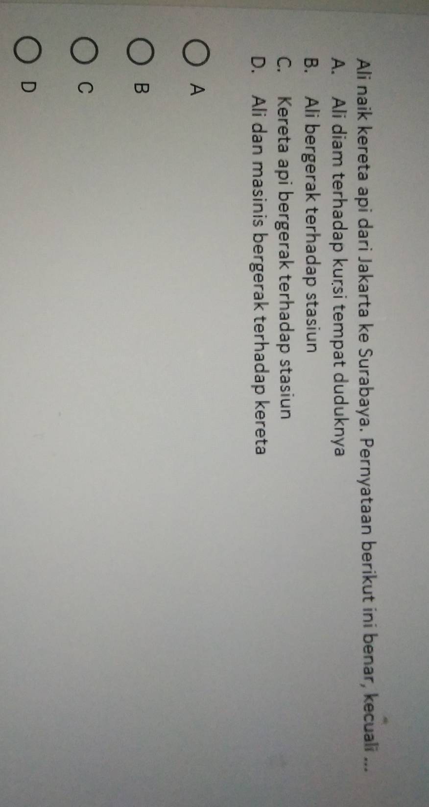 Ali naik kereta api dari Jakarta ke Surabaya. Pernyataan berikut ini benar, kecuali ...
A. Ali diam terhadap kuṛsi tempat duduknya
B. Ali bergerak terhadap stasiun
C. Kereta api bergerak terhadap stasiun
D. Ali dan masinis bergerak terhadap kereta
A
B
C
D