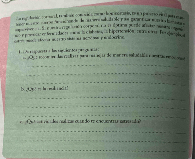 La regulación corporal, también conocida como homeostasis, es un proceso vital para man 
tener nuestro cuerpo funcionando de manera saludable y así garantizar nuestro bienestar y 
supervivencia. Si nuestra regulación corporal no es óptima puede afectar nuestro organis 
mo y provocar enfermedades como la diabetes, la hipertensión, entre otras. Por ejemplo, el 
estrés puede afectar nuestro sistema nervioso y endocrino. 
1. Da respuesta a las siguientes preguntas: 
a. ¿Qué recomiendas realizar para manejar de manera saludable nuestras emociones? 
_ 
_ 
_ 
b. ¿Qué es la resiliencia? 
_ 
_ 
_ 
c. ¿Qué actividades realizas cuando te encuentras estresado? 
_ 
_ 
_