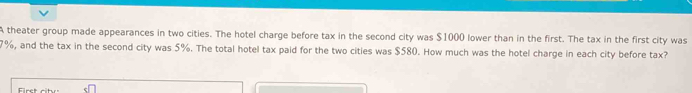 A theater group made appearances in two cities. The hotel charge before tax in the second city was $1000 lower than in the first. The tax in the first city was
7%, and the tax in the second city was 5%. The total hotel tax paid for the two cities was $580. How much was the hotel charge in each city before tax?