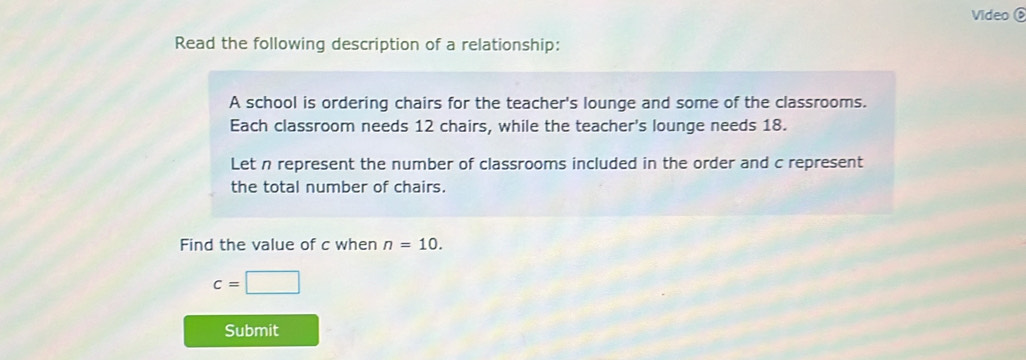 Video 
Read the following description of a relationship: 
A school is ordering chairs for the teacher's lounge and some of the classrooms. 
Each classroom needs 12 chairs, while the teacher's lounge needs 18. 
Let n represent the number of classrooms included in the order and c represent 
the total number of chairs. 
Find the value of c when n=10.
c=□
Submit