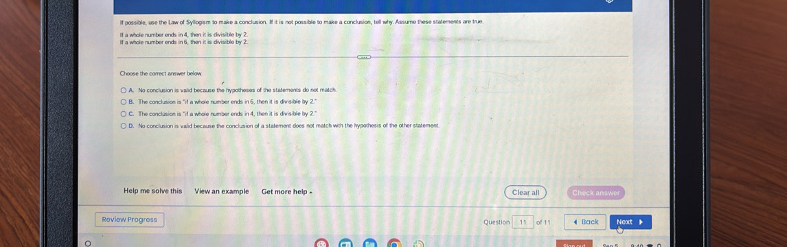 If possible, use the Law of Syllogism to make a conclusion. If it is not possible to make a conclusion, tell why. Assume these statements are true
If a whole number ends in 4, then it is divisible by2
If a whole number ends in 6, then it is divisible by 2.
Choose the correct answer below
A. No conclusion is valid because the hypotheses of the statements do not match.
B. The conclusion is "if a whole number ends in 6, then it is divisible by 2."
C. The conclusion is "if a whole number ends in 4, then it is divisible by 2."
D. No conclusion is valid because the conclusion of a statement does not match with the hypothesis of the other statement
Help me solve this View an example Get more help - Clear all Check answer
Review Progress Question 11 of 1 ◀ Back Next ▶