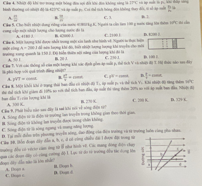 Nhiệt độ khí trơ trong một bóng đèn sợi đốt khi đèn không sáng là 27°C và áp suất là pī, khi thấp sáng
bình thường có nhiệt độ là 423°C và áp suất p_2. Coi thể tích bóng đèn không thay đổi, tỉ số áp suất frac p_1p_2 là
A.  25/58 .  58/25 . C. 3. D. 2.
B.
Cầu 5. Cho biết nhiệt dung riêng của nước 4180J/kg.K. Người ta cần làm 100 g nước tăng lên thêm 10°C thì cần
cung cấp một nhiệt lượng cho lượng nước đó là
A. 4180 J. B. 42000 J. C. 2100 J. D. 8200 J.
Câu 6. Một lượng khí được nhốt trong một xin lanh như hình vẽ. Người ta thực hiện
một công A=200J để nén lượng khí đó, biết nhiệt lượng lượng khí truyền cho môi
trường xung quanh là 150 J. Độ biến thiên nội năng của lượng khí đó là
A. 50 J. B. 20 J. C. 250 J. D. 100 J.
Câu 7. Với các thông số của một lượng khí xác định gồm áp suất p, thể tích V và nhiệt độ T. Hệ thức nào sau đây
là phù hợp với quá trình đẳng nhiệt?
A. pVT= const. B.  pT/V = const C. pV=const. D.  p/T = const
Câu 8. Một khối khí ở trạng thái ban đầu có nhiệt độ Tị, áp suất pí và thể tích V_1. Khi nhiệt độ tăng thêm 16°C
thì thể tích khí giảm đi 10% so với thể tích ban đầu, áp suất thì tăng thêm 20% so với áp suất ban đầu. Nhiệt độ
ban đầu T_1 của lượng khí là
A. 300 K. B. 270 K. C. 200 K. D. 329 K.
Câu 9. Phát biểu nào sau đây là sai khi nói về sóng điện từ?
A. Sóng điện từ là điện từ trường lan truyền trong không gian theo thời gian.
B. Sóng điện tử không lan truyền được trong chân không.
C. Sóng điện từ là sóng ngang và mang năng lượng.
D. Tại mỗi điểm trên phương truyền sóng, dao động của điện trường và từ trường luôn cùng pha nhau.
Câu 10. Bốn đoạn dây dẫn a, b, c, d có cùng chiều dài l được đặt trong từ
trường đều có véctơ cảm ứng từ vector B như hình vẽ. Các mang dòng điện chạy
qua các đoạn dây có cùng cường độ I. Lực từ do từ trường đều tác dụng lên
đoạn dây dẫn nào là lớn nhất? 
A. Đoạn a. B. Doạn b.
C. Đoạn c. D. Đoạn d.