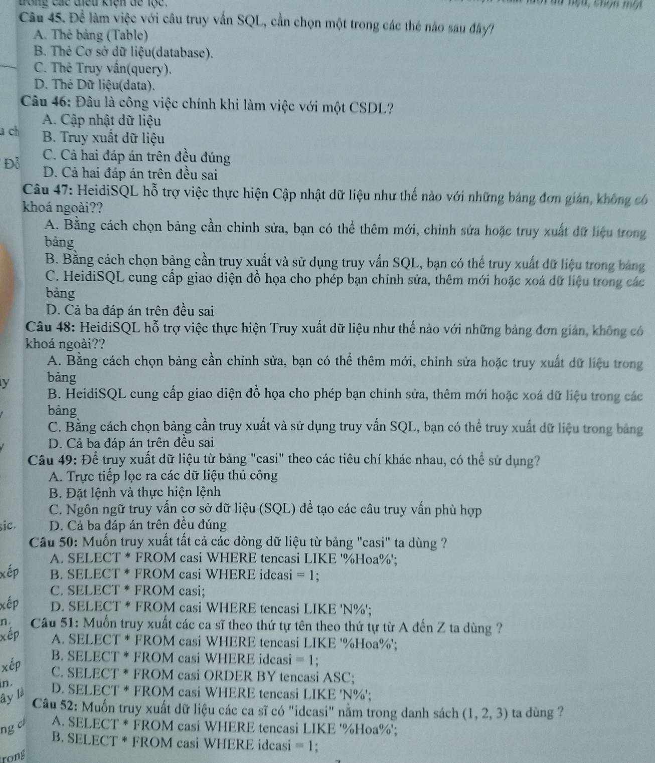 dong các điều kiện đe lộc.
Câu 45. Đề làm việc với câu truy vấn SQL, cần chọn một trong các thẻ nào sau đây
A. Thê bảng (Table)
B. Thẻ Cơ sở dữ liệu(database).
C. Thẻ Truy vấn(query).
D. Thẻ Dữ liệu(data).
Câu 46: Đâu là công việc chính khi làm việc với một CSDL?
A. Cập nhật dữ liệu
u ch B. Truy xuất dữ liệu
C. Cả hai đáp án trên đều đúng
Đỗ D. Cả hai đáp án trên đều sai
Câu 47: HeidiSQL hỗ trợ việc thực hiện Cập nhật dữ liệu như thế nào với những bảng đơn gián, không có
khoá ngoài??
A. Bằng cách chọn bảng cần chỉnh sửa, bạn có thể thêm mới, chỉnh sửa hoặc truy xuất dữ liệu trong
bảng
B. Bằng cách chọn bảng cần truy xuất và sử dụng truy vấn SQL, bạn có thể truy xuất dữ liệu trong bảng
C. HeidiSQL cung cấp giao diện đồ họa cho phép bạn chỉnh sửa, thêm mới hoặc xoá dữ liệu trong các
bàng
D. Cả ba đáp án trên đều sai
Câu 48: HeidiSQL hỗ trợ việc thực hiện Truy xuất dữ liệu như thế nào với những bảng đơn giản, không có
khoá ngoài??
A. Bằng cách chọn bảng cần chỉnh sửa, bạn có thể thêm mới, chỉnh sửa hoặc truy xuất dữ liệu trong
y bàng
B. HeidiSQL cung cấp giao diện đồ họa cho phép bạn chinh sửa, thêm mới hoặc xoá dữ liệu trong các
bàng
C. Bằng cách chọn bảng cần truy xuất và sử dụng truy vấn SQL, bạn có thể truy xuất dữ liệu trong bảng
D. Cả ba đáp án trên đều sai
Câu 49: Để truy xuất dữ liệu từ bảng "casi" theo các tiêu chí khác nhau, có thể sử dụng?
A. Trực tiếp lọc ra các dữ liệu thủ công
B. Đặt lệnh và thực hiện lệnh
C. Ngôn ngữ truy vấn cơ sở dữ liệu (SQL) để tạo các câu truy vấn phù hợp
sic. D. Cả ba đáp án trên đều đúng
Cầu 50: Muốn truy xuất tất cả các dòng dữ liệu từ bảng "casi" ta dùng ?
A. SELECT * FROM casi WHERE tencasi LIKE '%Hoa%';
xếp B. SELECT * FROM casi WHERE idcasi =1 :
C. SELECT * FROM casi;
xếp D. SELECT * FROM casi WHERE tencasi LIKE 'N%';
n.  Câu 51: Muốn truy xuất các ca sĩ theo thứ tự tên theo thứ tự từ A đến Z ta dùng ?
xếp A. SELECT * FROM casi WHERE tencasi LIKE '%Hoa%';
B. SELECT * FROM casi WHERE idcasi =1
xép C. SELECT * FROM casi ORDER BY tencasi ASC;
in.
ây là
D. SELECT * FROM casi WHERE tencasi LIKE 'N%';
Câu 52: Muốn truy xuất dữ liệu các ca sĩ có "idcasi" nằm trong danh sách (1,2,3) ta dùng ?
ng c A. SELECT * FROM casi WHERE tencasi LIKE '%Hoa%';
B. SELECT * FROM casi WHERE idcasi =1
rong