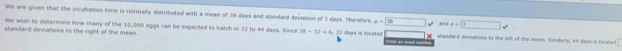 We are given that the incubation time is normally distributed with a mean of 38 days and standard deviation of 3 days. Therefore, mu =□ 38 and sigma = 3
We wish to determine how many of the 10,000 eggs can be expected to hatch in 32 to 44 days. Since 38-32=6, 32 Feter an exact num 
standard deviations to the right of the mean. days is located × standard deviations to the left of the mean. Similarly, 44 days is located