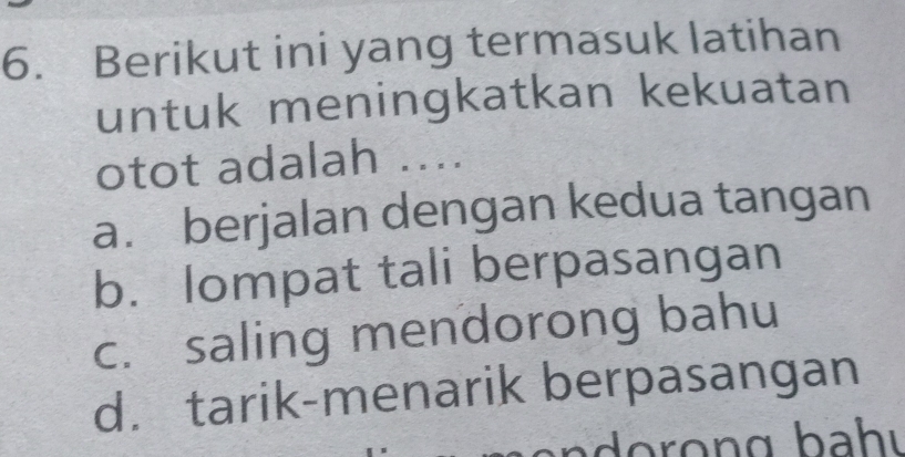 Berikut ini yang termasuk latihan
untuk meningkatkan kekuatan
otot adalah ....
a. berjalan dengan kedua tangan
b. lompat tali berpasangan
c. saling mendorong bahu
d. tarik-menarik berpasangan