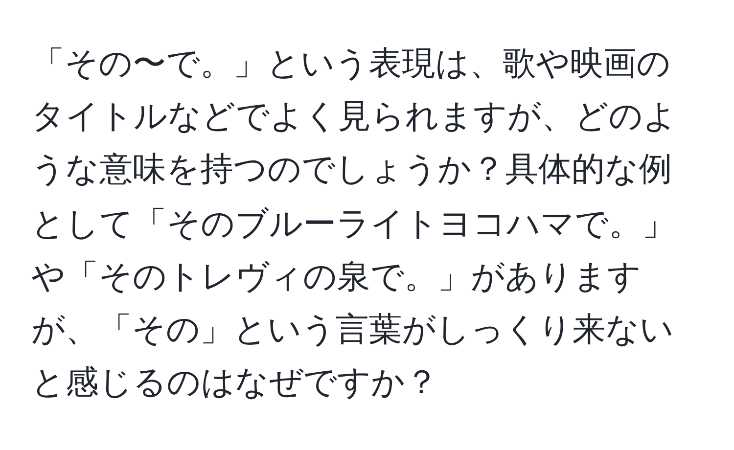 「その〜で。」という表現は、歌や映画のタイトルなどでよく見られますが、どのような意味を持つのでしょうか？具体的な例として「そのブルーライトヨコハマで。」や「そのトレヴィの泉で。」がありますが、「その」という言葉がしっくり来ないと感じるのはなぜですか？