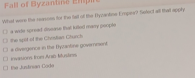 Fall of Byzantine Empire
What were the reasons for the fall of the Byzantine Empire? Sefect all that apply
a wide spread disease that killed many people
the split of the Christian Church
a divergence in the Byzantine government
invasions from Arab Muslims
the Justinian Code