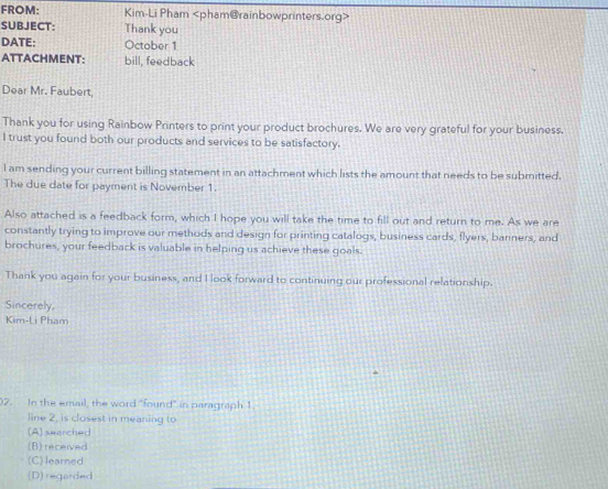 FROM: Kim-Li Pham
SUBJECT: Thank you
DATE: October 1
ATTACHMENT: bill, feedback
Dear Mr. Faubert,
Thank you for using Rainbow Printers to print your product brochures. We are very grateful for your business.
I trust you found both our products and services to be satisfactory.
l am sending your current billing statement in an attachment which lists the amount that needs to be submitted.
The due date for payment is November 1.
Also attached is a feedback form, which I hope you will take the time to fill out and return to me. As we are
constantly trying to improve our methods and design for printing catalogs, business cards, flyers, banners, and
brochures, your feedback is valuable in helping us achieve these goals.
Thank you again for your business, and I look forward to continuing our professional relationship.
Sincerely.
Kim-Li Pham
)2. In the email, the word "found" in paragraph 1
line 2, is closest in meaning to
(A) swarched
(B) received
(C)learned
(D) regarded