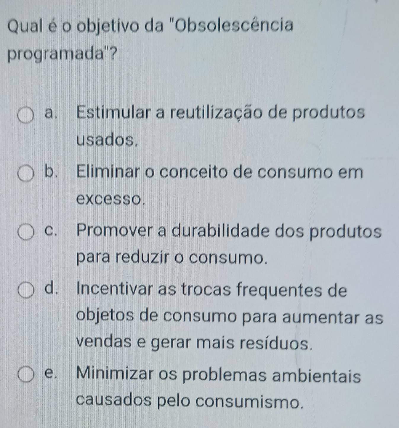 Qual é o objetivo da "Obsolescência
programada"?
a. Estimular a reutilização de produtos
usados.
b. Eliminar o conceito de consumo em
excesso.
c. Promover a durabilidade dos produtos
para reduzir o consumo.
d. Incentivar as trocas frequentes de
objetos de consumo para aumentar as
vendas e gerar mais resíduos.
e. Minimizar os problemas ambientais
causados pelo consumismo.