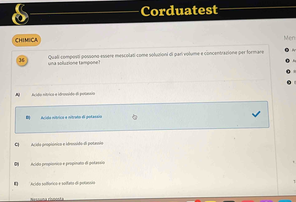 Corduatest
CHIMICA
Men
36 Quali composti possono essere mescolati come soluzioni di pari volume e concentrazione per formare Ar
una soluzione tampone?
A

A) Acido nitrico e idrossido di potassio
B) Acido nitrico e nitrato di potassio
C) Acido propionico e idrossido di potassio
D) Acido propionico e propinato di potassio
E) Acido solforico e solfato di potassio

Nessuna risposta