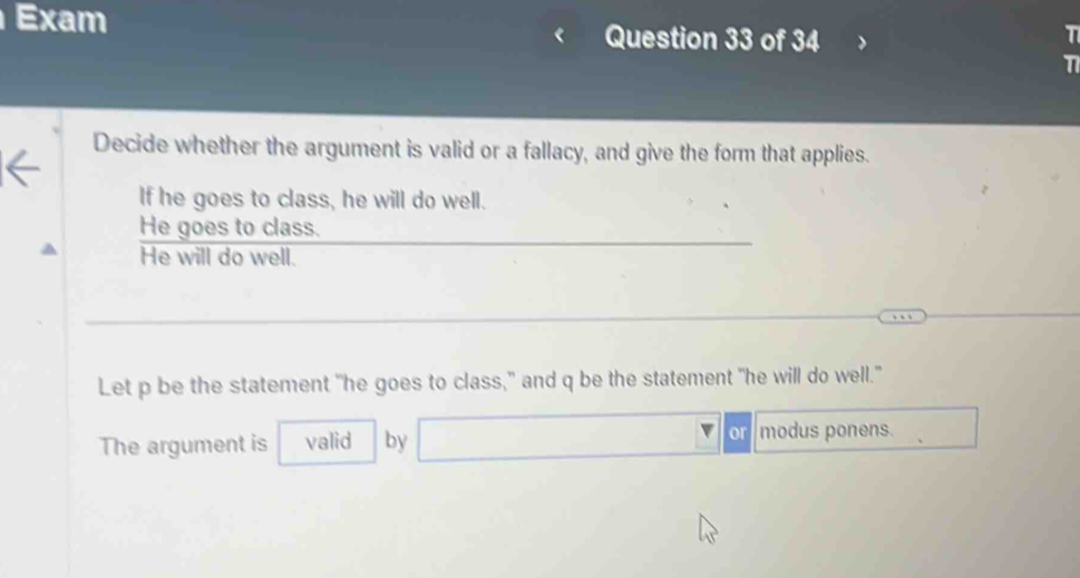 Exam Question 33 of 34 
T 
11 
Decide whether the argument is valid or a fallacy, and give the form that applies. 
If he goes to class, he will do well. 
He goes to class. 
He will do well. 
Let p be the statement "he goes to class," and q be the statement "he will do well." 
The argument is valid by □  a modus ponens.