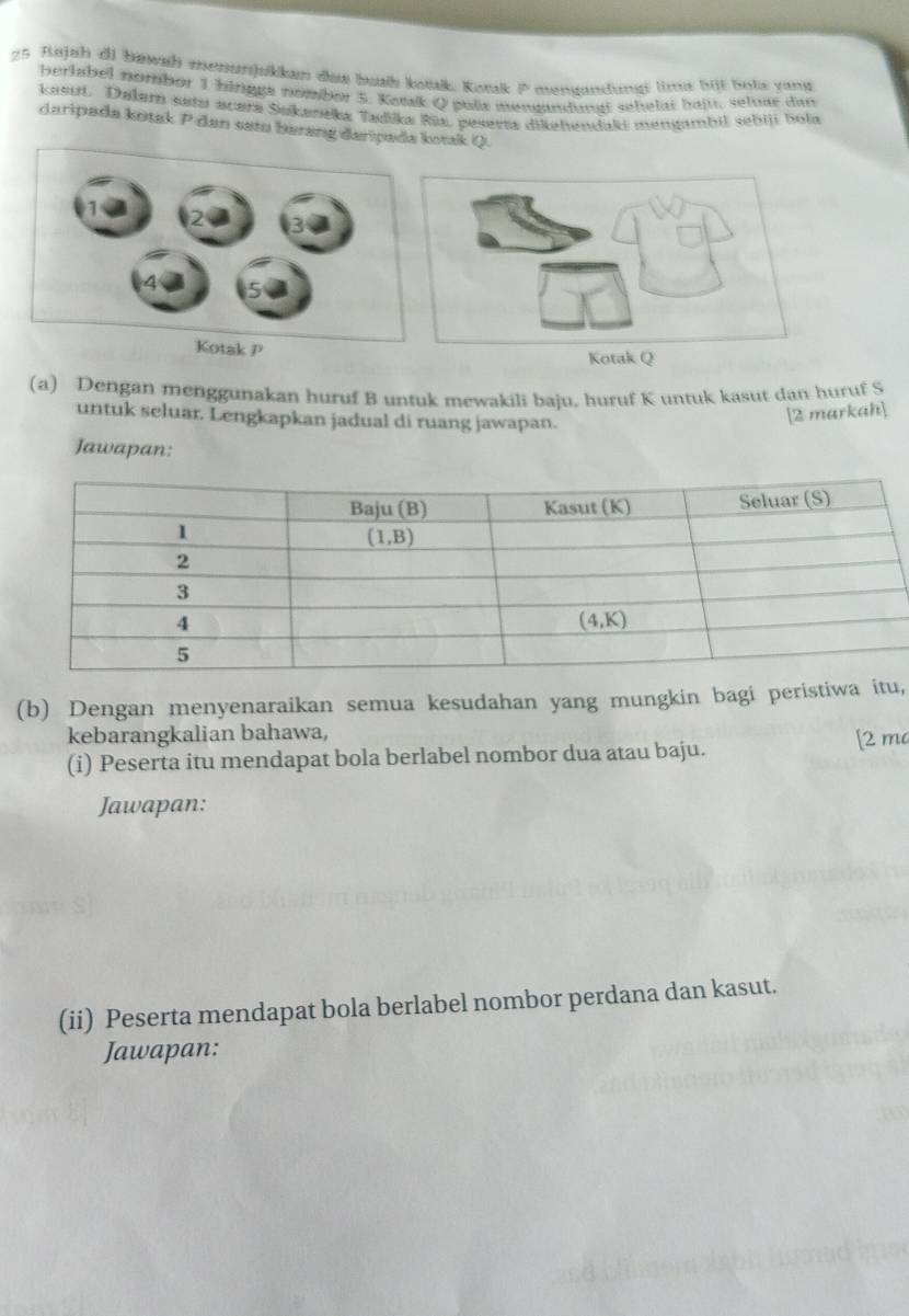 Bajah di bewsh enenunjukkan dae bath kotk. Konk P mensndungi lin bil bols yang
berlabel nombor 1 bingge nombor 5. Komk Q pula moadungt sehelät hajt, seluar dan
kasut. Dalam setu acara Sakaneka Tadika Rūa, peserta dikehendaki mengmbil sebiji bola
daripada kotak P dan setu berang daripada kotak Q.
Kotak P
(a) Dengan menggunakan huruf B untuk mewakili baju. huruf K untuk kasut dan huruf S
untuk seluar. Lengkapkan jadual di ruang jawapan.
[2 markah]
Jawapan:
(b) Dengan menyenaraikan semua kesudahan yang mungkin bagi peristiwa itu,
kebarangkalian bahawa,
(i) Peserta itu mendapat bola berlabel nombor dua atau baju. [2 ma
Jawapan:
(ii) Peserta mendapat bola berlabel nombor perdana dan kasut.
Jawapan: