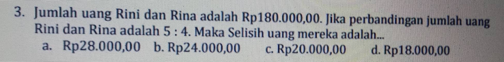 Jumlah uang Rini dan Rina adalah Rp180.000,00. Jika perbandingan jumlah uang
Rini dan Rina adalah 5:4. Maka Selisih uang mereka adalah...
a. Rp28.000,00 b. Rp24.000,00 c. Rp20.000,00 d. Rp18.000,00