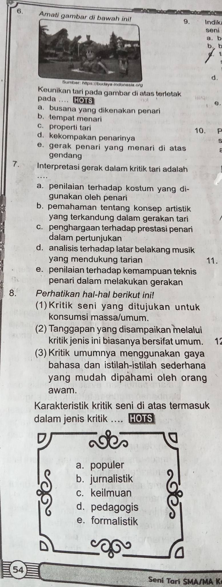 Amati gambar di bawah ini!
9. Indik
seni
a. b
b. b
d.
Sumber: https://budaya-indonesia.org
Keunikan tari pada gambar di atas terletak
pada .... HOTS
e.
a. busana yang dikenakan penari
b. tempat menari
c.properti tari
10. P
d. kekompakan penarinya
s
e. gerak penari yang menari di atas
gendang
7. Interpretasi gerak dalam kritik tari adalah
a. penilaian terhadap kostum yang di-
gunakan oleh penari
b. pemahaman tentang konsep artistik
yang terkandung dalam gerakan tari
c. penghargaan terhadap prestasi penari
dalam pertunjukan
d. analisis terhadap latar belakang musik
yang mendukung tarian 11.
e. penilaian terhadap kemampuan teknis
penari dalam melakukan gerakan
8. Perhatikan hal-hal berikut ini!
(1)Kritik seni yang ditujukan untuk
konsumsi massa/umum.
(2) Tanggapan yang disampaikan melalui
kritik jenis ini biasanya bersifat umum. 12
(3) Kritik umumnya menggunakan gaya
bahasa dan istilah-istilah sederhana
yang mudah dipahami oleh orang
awam.
Karakteristik kritik seni di atas termasuk
dalam jenis kritik HOTS
asC
a. populer
b. jurnalistik
c. keilmuan
d. pedagogis
e. formalistik
54
Sení Tarí SMA/MA K