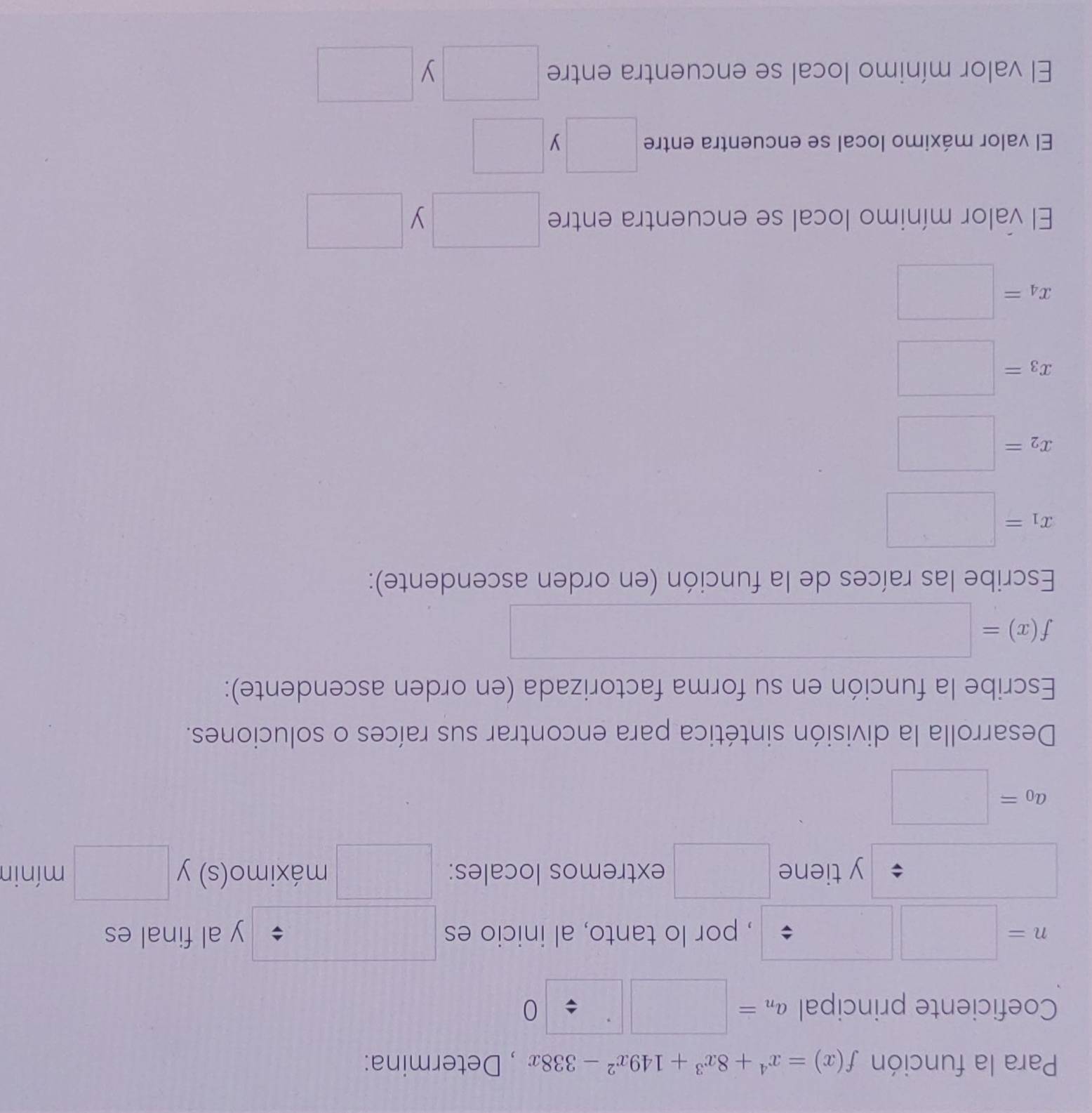 Para la función f(x)=x^4+8x^3+149x^2-338x , Determina: 
Coeficiente principal a_n=□ □ / 0
n=□ □
, por lo tanto, al inicio es y al final es 
y tiene extremos locales: frac  1/2 = □ /□   máximo(s) y □ mínin 
·s ·s
a_0=
Desarrolla la división sintética para encontrar sus raíces o soluciones. 
Escribe la función en su forma factorizada (en orden ascendente):
f(x)=
Escribe las raíces de la función (en orden ascendente):
x_1=□
x_2=□
x_3=□
x_4=□
El valor mínimo local se encuentra entre □ y □ 
El valor máximo local se encuentra entre □ □
El valor mínimo local se encuentra entre □ y □