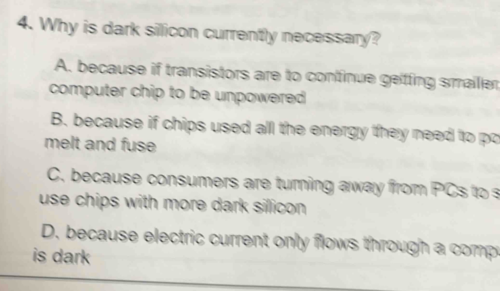 Why is dark silicon currently necessary?
A. because if transistors are to continue geiffing smailer
computer chip to be unpowered.
B. because if chips used all the energy they need to po
melt and fuse
C. because consumers are turning away from PCs to s
use chips with more dark silicon .
D. because electric current only flows through a comp
is dark