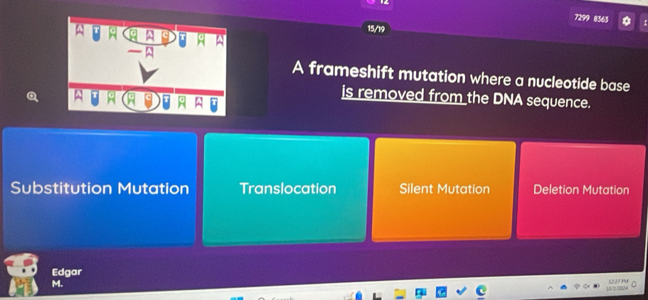 7299 8363
15/19
A frameshift mutation where a nucleotide base
is removed from the DNA sequence.
Substitution Mutation Translocation Silent Mutation Deletion Mutation
Edgar
M.
101/2/2024 12.27 PM