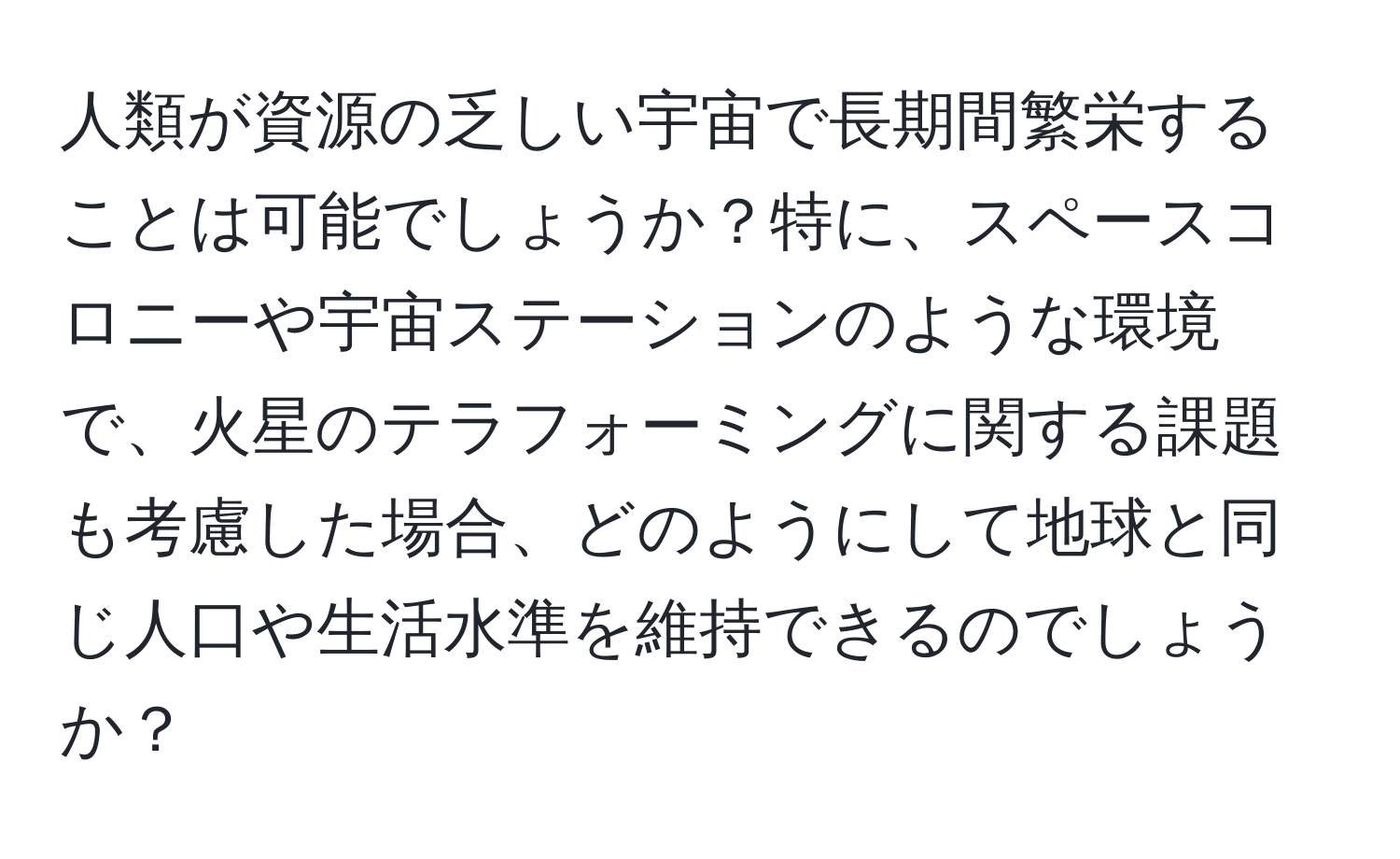 人類が資源の乏しい宇宙で長期間繁栄することは可能でしょうか？特に、スペースコロニーや宇宙ステーションのような環境で、火星のテラフォーミングに関する課題も考慮した場合、どのようにして地球と同じ人口や生活水準を維持できるのでしょうか？