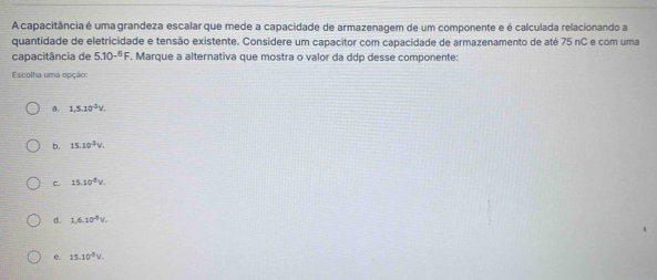 A capacitância é uma grandeza escalar que mede a capacidade de armazenagem de um componente e é calculada relacionando a
quantidade de eletricidade e tensão existente. Considere um capacitor com capacidade de armazenamento de até 75 nC e com uma
capacitância de 5.10^(-6)F. Marque a alternativa que mostra o valor da ddp desse componente:
Escolha uma opção:
a. 1,5.10^(-2)V.
b. 15.10^3V.
c. 15.10^(-6)V.
d. 1.6.10^4V.
0. 15.10^4V.