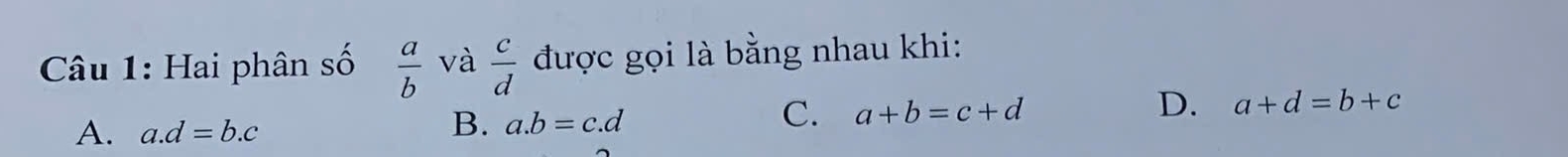 Hai phân số  a/b  và  c/d  được gọi là bằng nhau khi:
A. a. d=b.c
B. a. b=c.d
C. a+b=c+d
D. a+d=b+c