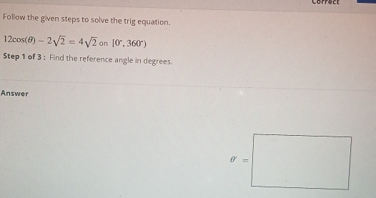 Correct
Follow the given steps to solve the trig equation.
12cos (θ )-2sqrt(2)=4sqrt(2) on [0°,360°)
Step 1 of 3 : Find the reference angle in degrees.
Answer