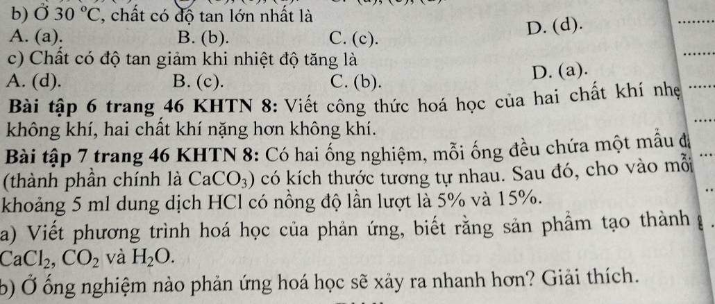 30°C , chất có độ tan lớn nhất là
D. (d).
A. (a). B. (b). C. (c).
c) Chất có độ tan giảm khi nhiệt độ tăng là
A. (d). B. (c). C. (b). D. (a).
Bài tập 6 trang 46 KHTN 8: Viết công thức hoá học của hai chất khí nhẹ
không khí, hai chất khí nặng hơn không khí.
Bài tập 7 trang 46 KHTN 8: Có hai ổng nghiệm, mỗi ống đều chứa một mẫu đã
(thành phần chính là CaCO_3) có kích thước tương tự nhau. Sau đó, cho vào mỗi
khoảng 5 ml dung dịch HCl có nồng độ lần lượt là 5% và 15%.
a) Viết phương trình hoá học của phản ứng, biết rằng sản phẩm tạo thành
CaCl_2, CO_2 và H_2O. 
b) Ở ống nghiệm nào phản ứng hoá học sẽ xảy ra nhanh hơn? Giải thích.