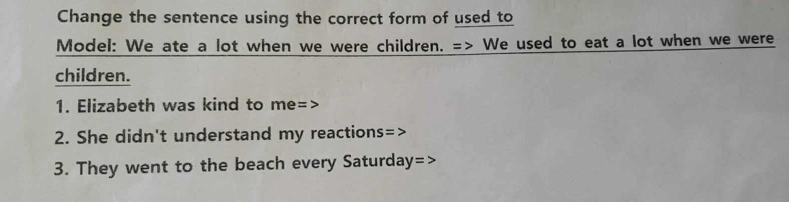 Change the sentence using the correct form of used to
Model: We ate a lot when we were children. => We used to eat a lot when we were
children.
1. Elizabeth was kind to me=>
2. She didn't understand my reactions=>
3. They went to the beach every Saturday=>