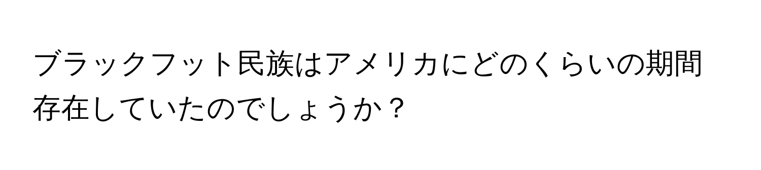 ブラックフット民族はアメリカにどのくらいの期間存在していたのでしょうか？