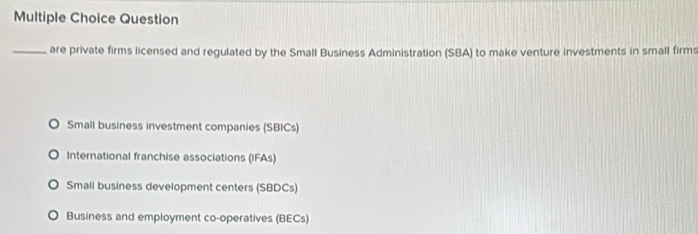 Question
_are private firms licensed and regulated by the Small Business Administration (SBA) to make venture investments in small firms
Small business investment companies (SBICs)
International franchise associations (IFAs)
Small business development centers (SBDCs)
Business and employment co-operatives (BECs)