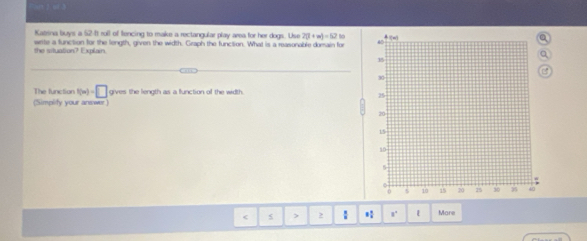 Katsna buys a 52 -It roll of fencing to make a rectangular play area for her dogs. Use 2(1+m)=62 to 
the situation? Explain. write a function for the length, given the width. Graph the function. What is a reasonable dorain for 
The function f(m)=□ gives the length as a function of the width. 
(Simplity your answer)
2 : * 1' More