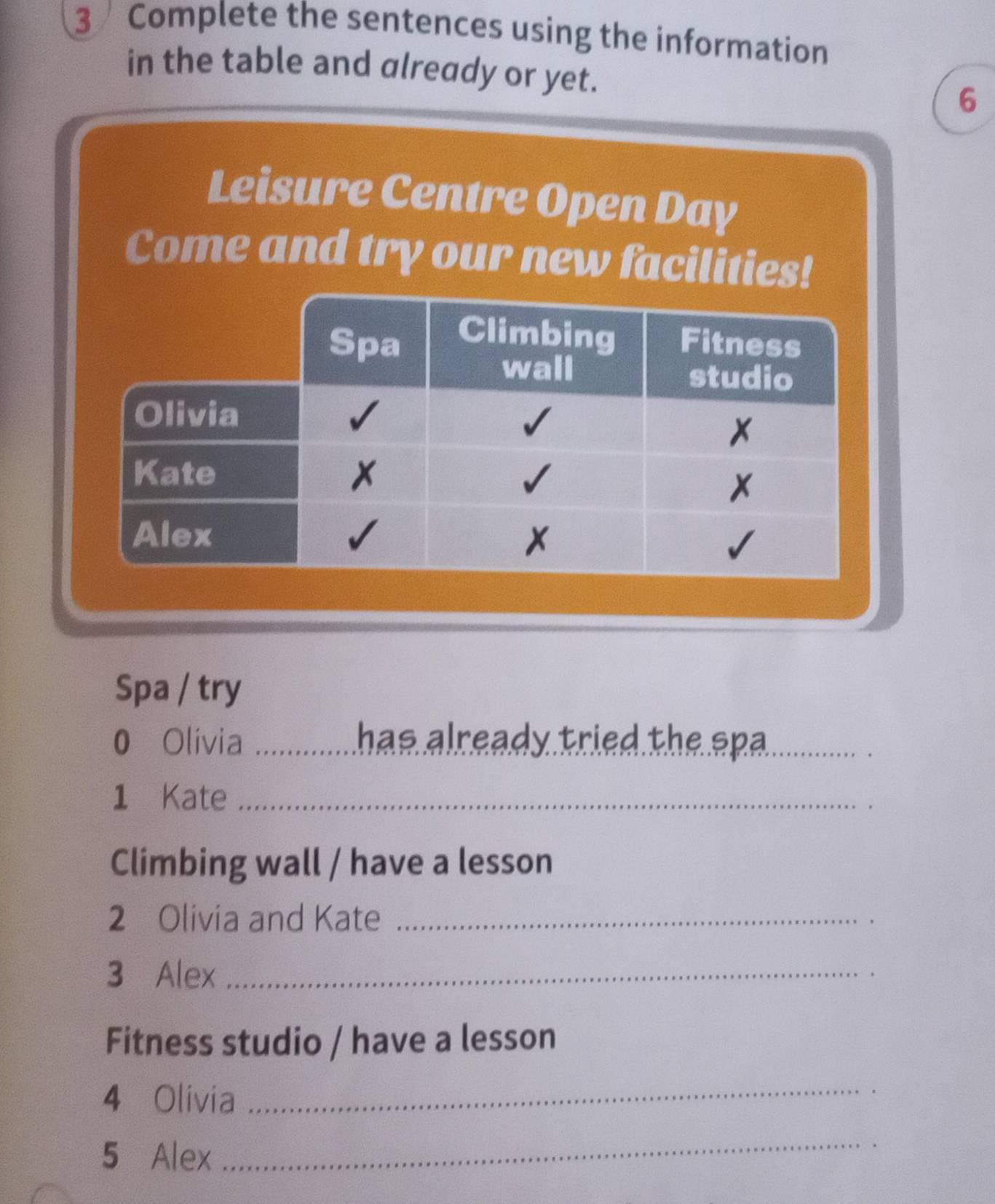 Complete the sentences using the information 
in the table and already or yet. 
6 
Leisure Centre Open Day 
Come and try our new facilities! 
Spa / try 
0 Olivia _has already tried the spa_ 
1 Kate_ 
Climbing wall / have a lesson 
2 Olivia and Kate_ 
3 Alex_ 
Fitness studio / have a lesson 
4 Olivia_ 
5 Alex 
_ 
.