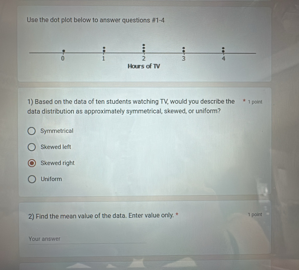 Use the dot plot below to answer questions #1-4
0
1
2
3
4
Hours of TV
1) Based on the data of ten students watching TV, would you describe the * 1 point
data distribution as approximately symmetrical, skewed, or uniform?
Symmetrical
Skewed left
Skewed right
Uniform
2) Find the mean value of the data. Enter value only. * 1 point
Your answer