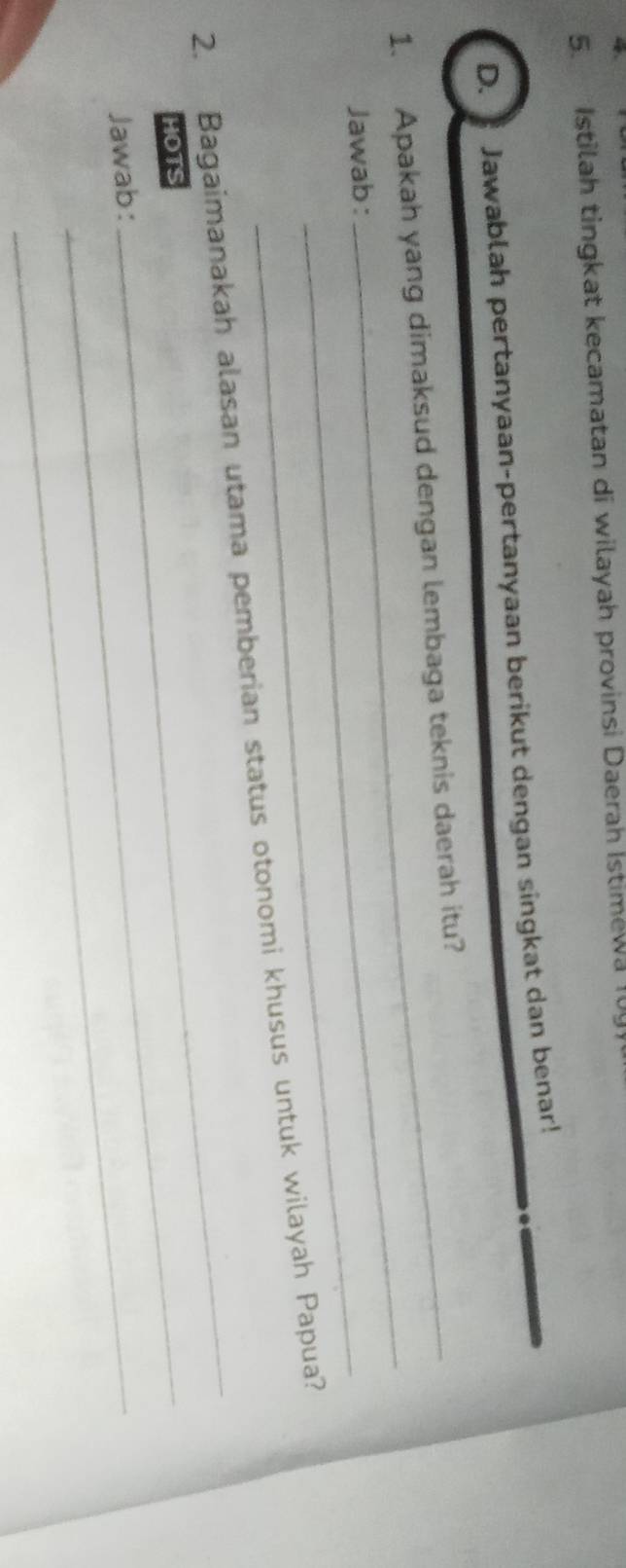 Istilah tingkat kecamatan di wilayah provinsi Daerah İstimewa 10 
D. Jawablah pertanyaan-pertanyaan berikut dengan singkat dan benar! 
_ 
1. Apakah yang dimaksud dengan lembaga teknis daerah itu? 
Jawab: 
_ 
2. Bagaimanakah alasan utama pemberian status otonomi khusus untuk wilayah Papua? 
HOTS_ 
_ 
Jawab:_