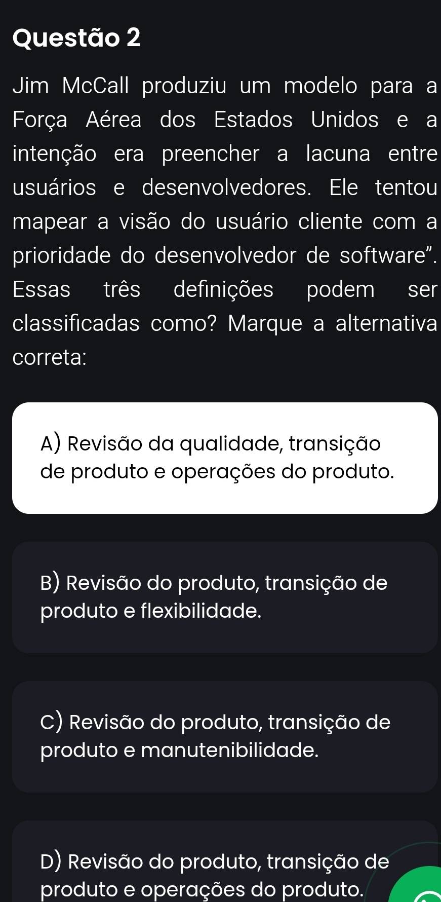 Jim McCall produziu um modelo para a
Força Aérea dos Estados Unidos e a
intenção era preencher a lacuna entre
usuários e desenvolvedores. Ele tentou
mapear a visão do usuário cliente com a
prioridade do desenvolvedor de software".
Essas três definições podem ser
classificadas como? Marque a alternativa
correta:
A) Revisão da qualidade, transição
de produto e operações do produto.
B) Revisão do produto, transição de
produto e flexibilidade.
C) Revisão do produto, transição de
produto e manutenibilidade.
D) Revisão do produto, transição de
produto e operações do produto.