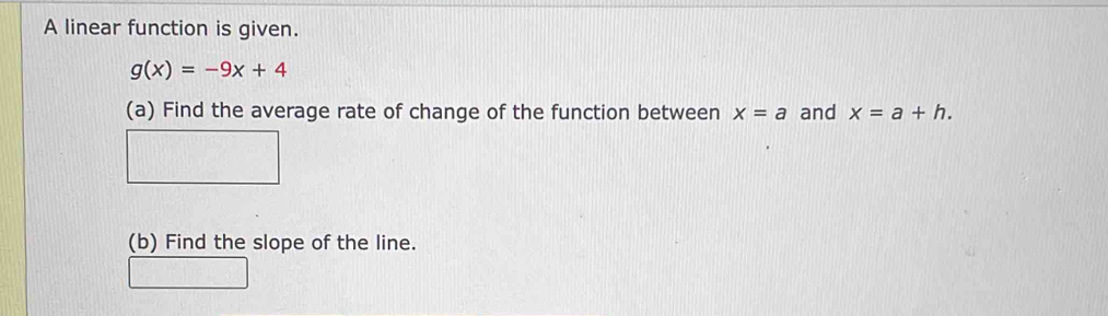 A linear function is given.
g(x)=-9x+4
(a) Find the average rate of change of the function between x=a and x=a+h. 
(b) Find the slope of the line.